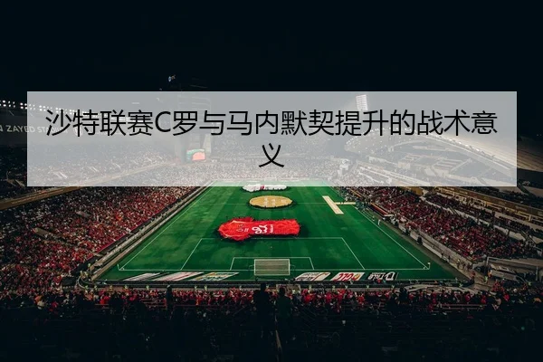 沙特联赛C罗与马内默契提升的战术意义